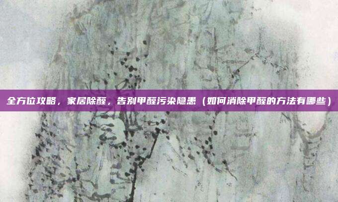 全方位攻略，家居除醛，告别甲醛污染隐患（如何消除甲醛的方法有哪些）