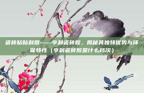 瓷砖粘贴利器——亨利瓷砖胶，揭秘其独特优势与环保特性（亨利瓷砖胶是什么档次）
