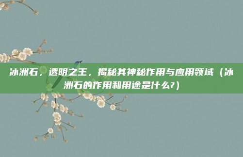 冰洲石，透明之王，揭秘其神秘作用与应用领域（冰洲石的作用和用途是什么?）