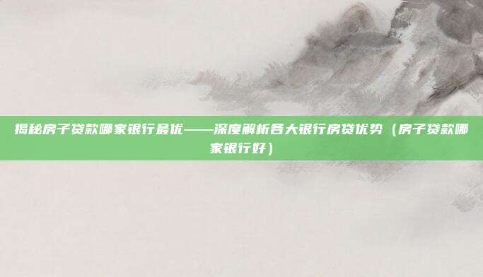 揭秘房子贷款哪家银行最优——深度解析各大银行房贷优势（房子贷款哪家银行好）
