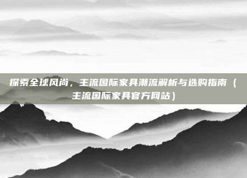 探索全球风尚，主流国际家具潮流解析与选购指南（主流国际家具官方网站）
