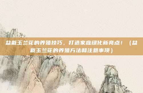 盆栽玉兰花的养殖技巧，打造家庭绿化新亮点！（盆栽玉兰花的养殖方法和注意事项）