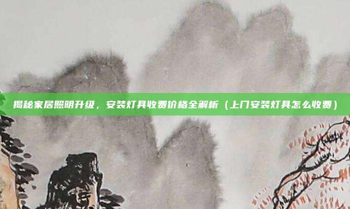 揭秘家居照明升级,安装灯具收费价格全解析(上门安装灯具怎么收费)