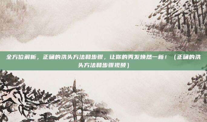 全方位解析，正确的洗头方法和步骤，让你的秀发焕然一新！（正确的洗头方法和步骤视频）