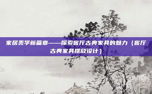 家居美学新篇章——探索客厅古典家具的魅力（客厅古典家具摆放设计）