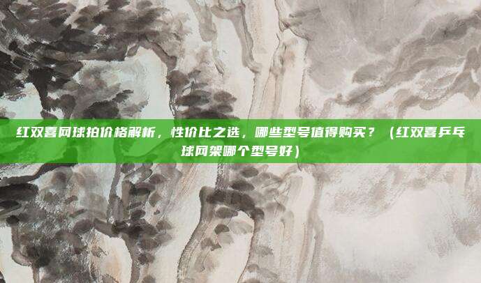 红双喜网球拍价格解析,性价比之选,哪些型号值得购买?(红双喜乒乓球网架哪个型号好)