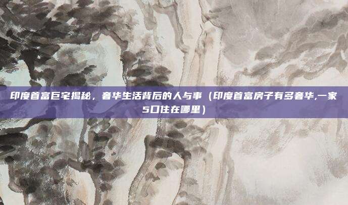 印度首富巨宅揭秘,奢华生活背后的人与事(印度首富房子有多奢华,一家5口住在哪里)