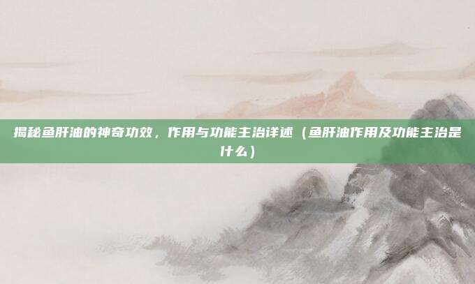 揭秘鱼肝油的神奇功效，作用与功能主治详述（鱼肝油作用及功能主治是什么）