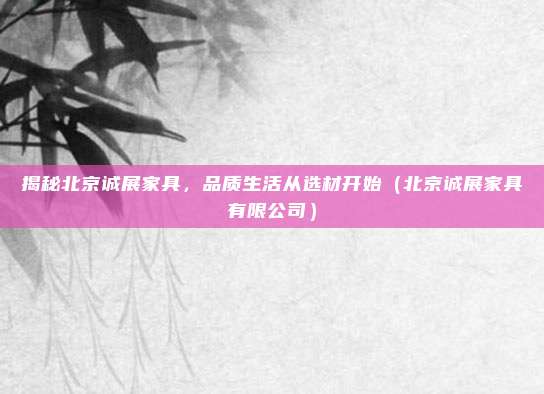揭秘北京诚展家具,品质生活从选材开始(北京诚展家具有限公司)