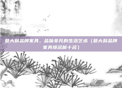 意大利品牌家具,品味非凡的生活艺术(意大利品牌家具排名前十名)