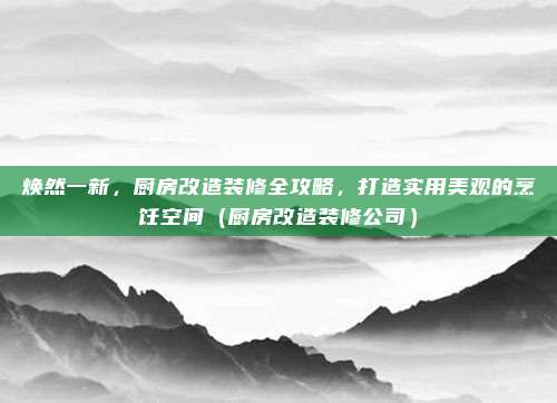 焕然一新,厨房改造装修全攻略,打造实用美观的烹饪空间(厨房改造装修公司)