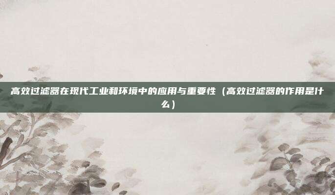 高效过滤器在现代工业和环境中的应用与重要性(高效过滤器的作用是什么)