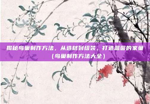 揭秘鸟巢制作方法，从选材到组装，打造温馨的家巢（鸟巢制作方法大全）