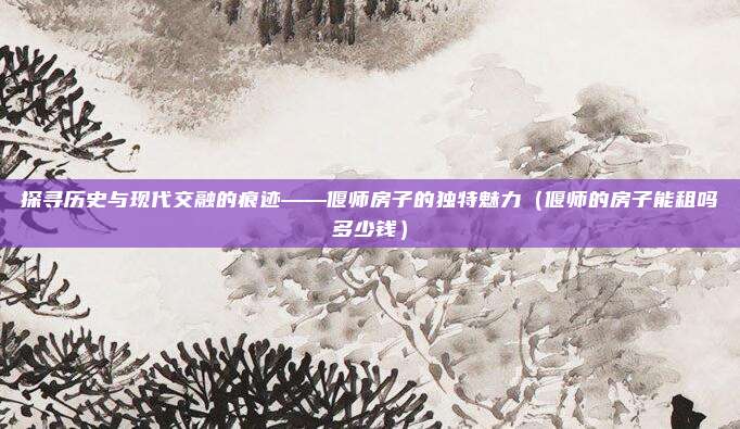 探寻历史与现代交融的痕迹——偃师房子的独特魅力(偃师的房子能租吗多少钱)