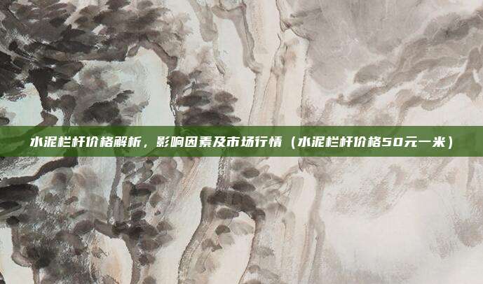 水泥栏杆价格解析,影响因素及市场行情(水泥栏杆价格50元一米)