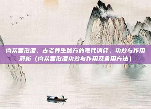 肉苁蓉泡酒，古老养生秘方的现代演绎，功效与作用解析（肉苁蓉泡酒功效与作用及食用方法）