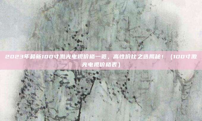 2023年最新100寸激光电视价格一览，高性价比之选揭秘！（100寸激光电视价格表）