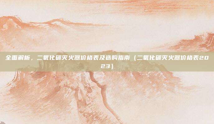 全面解析,二氧化碳灭火器价格表及选购指南(二氧化碳灭火器价格表2023)