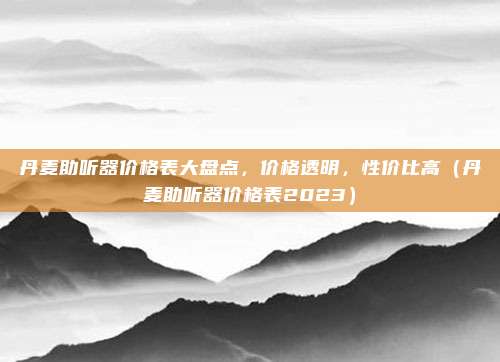 丹麦助听器价格表大盘点，价格透明，性价比高（丹麦助听器价格表2023）