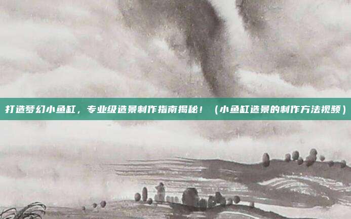 打造梦幻小鱼缸,专业级造景制作指南揭秘!(小鱼缸造景的制作方法视频)