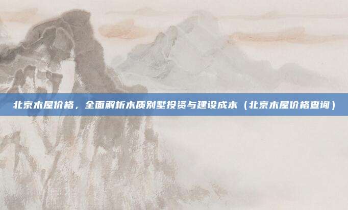 北京木屋价格,全面解析木质别墅投资与建设成本(北京木屋价格查询)