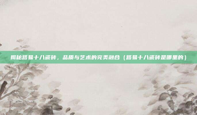 揭秘路易十八瓷砖,品质与艺术的完美融合(路易十八瓷砖是哪里的)