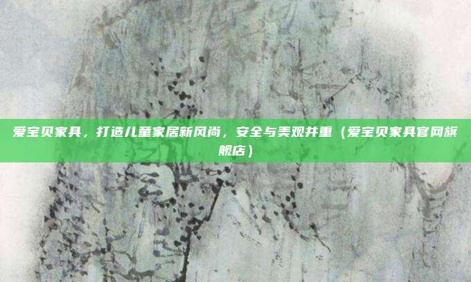 爱宝贝家具,打造儿童家居新风尚,安全与美观并重(爱宝贝家具官网旗舰店)