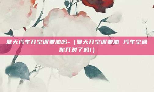 夏天汽车开空调费油吗-(夏天开空调费油 汽车空调你开对了吗!)
