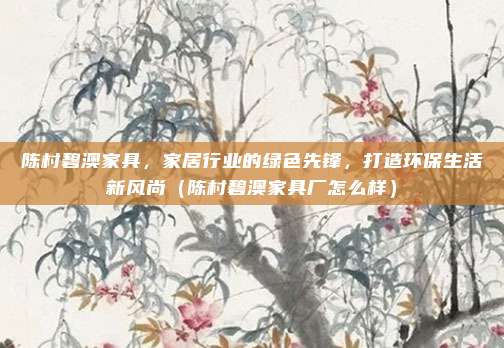 陈村碧澳家具，家居行业的绿色先锋，打造环保生活新风尚（陈村碧澳家具厂怎么样）