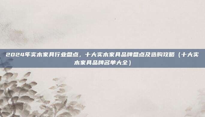 2024年实木家具行业盘点，十大实木家具品牌盘点及选购攻略（十大实木家具品牌名单大全）