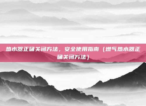 热水器正确关闭方法,安全使用指南(燃气热水器正确关闭方法)