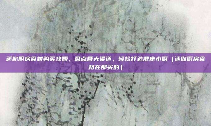 迷你厨房食材购买攻略,盘点各大渠道,轻松打造健康小厨(迷你厨房食材在那买的)