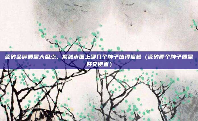 瓷砖品牌质量大盘点,揭秘市面上哪几个牌子值得信赖(瓷砖哪个牌子质量好又便宜)