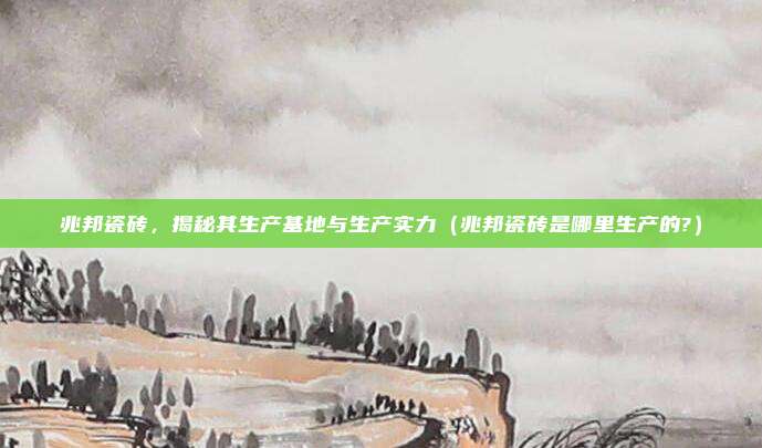 兆邦瓷砖,揭秘其生产基地与生产实力(兆邦瓷砖是哪里生产的?)