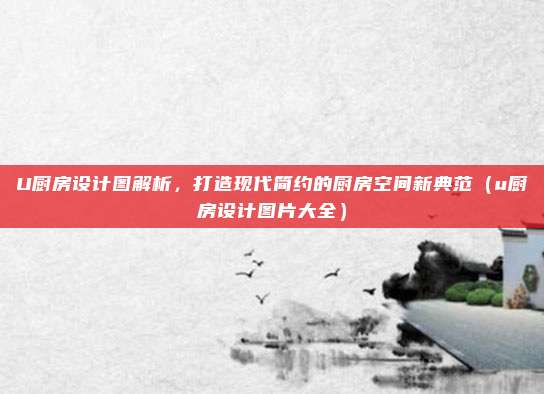 U厨房设计图解析,打造现代简约的厨房空间新典范(u厨房设计图片大全)