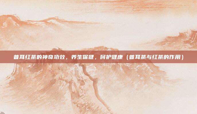 普耳红茶的神奇功效,养生保健,呵护健康(普耳茶与红茶的作用)