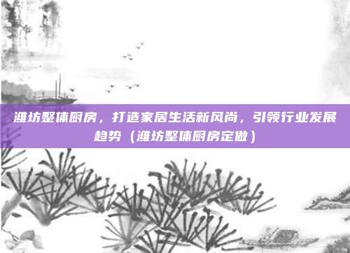潍坊整体厨房,打造家居生活新风尚,引领行业发展趋势(潍坊整体厨房定做)