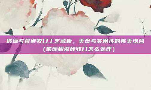 玻璃与瓷砖收口工艺解析，美观与实用性的完美结合（玻璃和瓷砖收口怎么处理）