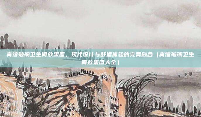 宾馆玻璃卫生间效果图，现代设计与舒适体验的完美融合（宾馆玻璃卫生间效果图大全）