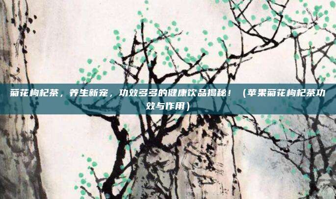 菊花枸杞茶，养生新宠，功效多多的健康饮品揭秘！（苹果菊花枸杞茶功效与作用）