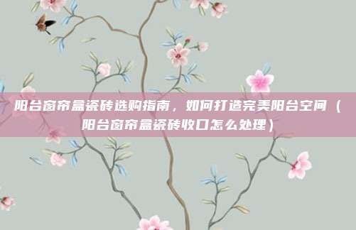 阳台窗帘盒瓷砖选购指南,如何打造完美阳台空间(阳台窗帘盒瓷砖收口怎么处理)