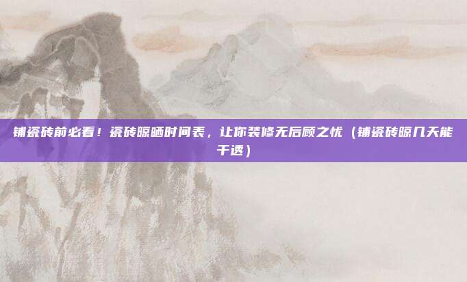 铺瓷砖前必看!瓷砖晾晒时间表,让你装修无后顾之忧(铺瓷砖晾几天能干透)