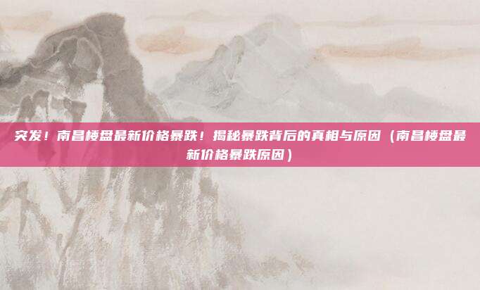 突发!南昌楼盘最新价格暴跌!揭秘暴跌背后的真相与原因(南昌楼盘最新价格暴跌原因)