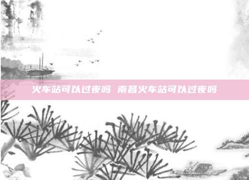 火车站可以过夜吗 南昌火车站可以过夜吗