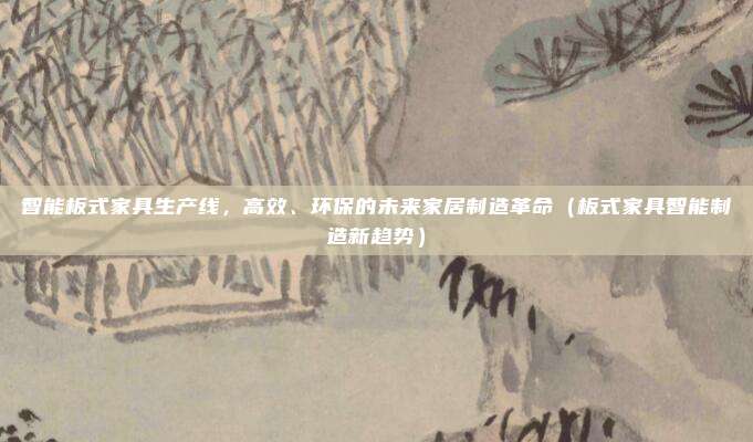 智能板式家具生产线,高效、环保的未来家居制造革命(板式家具智能制造新趋势)