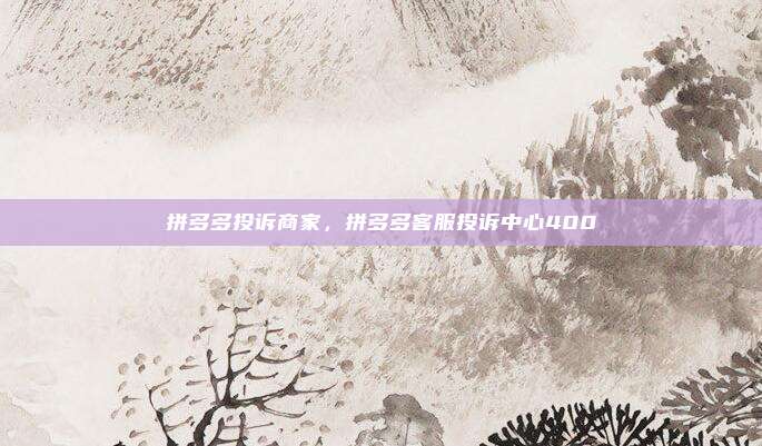 拼多多投诉商家,拼多多客服投诉中心400