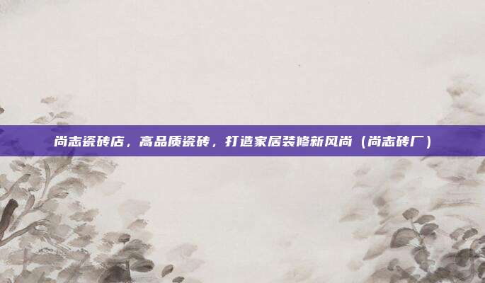 尚志瓷砖店,高品质瓷砖,打造家居装修新风尚(尚志砖厂)