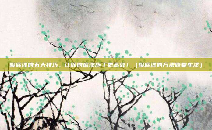 喷底漆的五大技巧，让你的底漆施工更高效！（喷底漆的方法修复车漆）