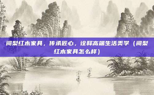 阅梨红木家具,传承匠心,诠释高端生活美学(阅梨红木家具怎么样)