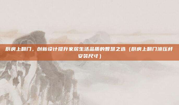 厨房上翻门，创新设计提升家居生活品质的智慧之选（厨房上翻门液压杆安装尺寸）